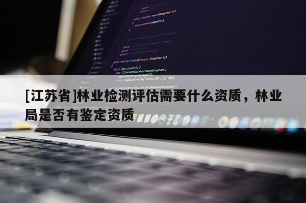 [江蘇省]林業(yè)檢測(cè)評(píng)估需要什么資質(zhì)，林業(yè)局是否有鑒定資質(zhì)