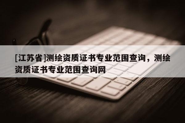 [江蘇省]測繪資質(zhì)證書專業(yè)范圍查詢，測繪資質(zhì)證書專業(yè)范圍查詢網(wǎng)