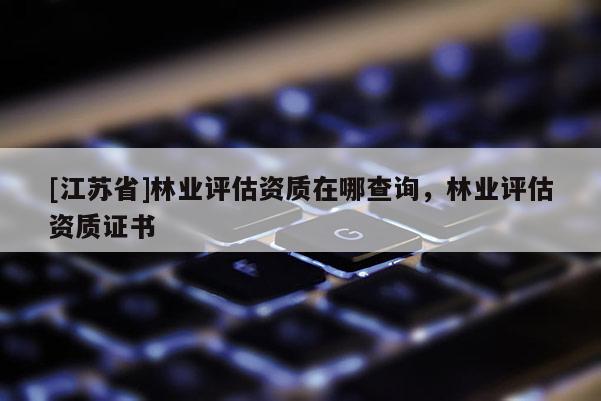 [江蘇省]林業(yè)評(píng)估資質(zhì)在哪查詢，林業(yè)評(píng)估資質(zhì)證書(shū)
