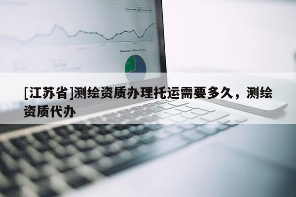 [江蘇省]測(cè)繪資質(zhì)辦理托運(yùn)需要多久，測(cè)繪資質(zhì)代辦