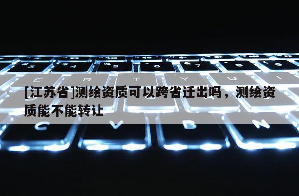 [江蘇省]測(cè)繪資質(zhì)可以跨省遷出嗎，測(cè)繪資質(zhì)能不能轉(zhuǎn)讓