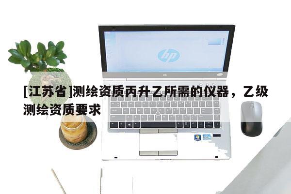[江蘇省]測繪資質(zhì)丙升乙所需的儀器，乙級(jí)測繪資質(zhì)要求