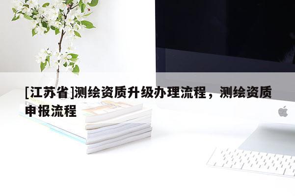 [江蘇省]測(cè)繪資質(zhì)升級(jí)辦理流程，測(cè)繪資質(zhì)申報(bào)流程