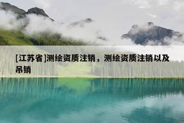 [江蘇省]測繪資質(zhì)注銷，測繪資質(zhì)注銷以及吊銷