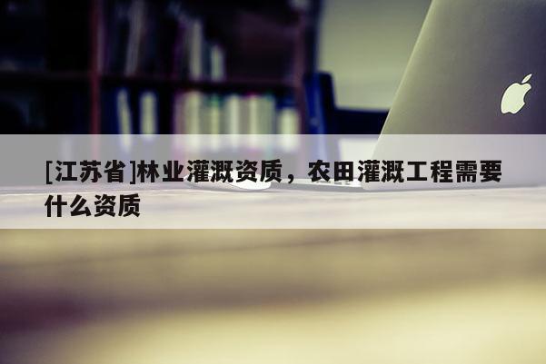 [江蘇省]林業(yè)灌溉資質，農田灌溉工程需要什么資質