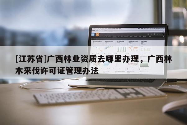[江蘇省]廣西林業(yè)資質(zhì)去哪里辦理，廣西林木采伐許可證管理辦法
