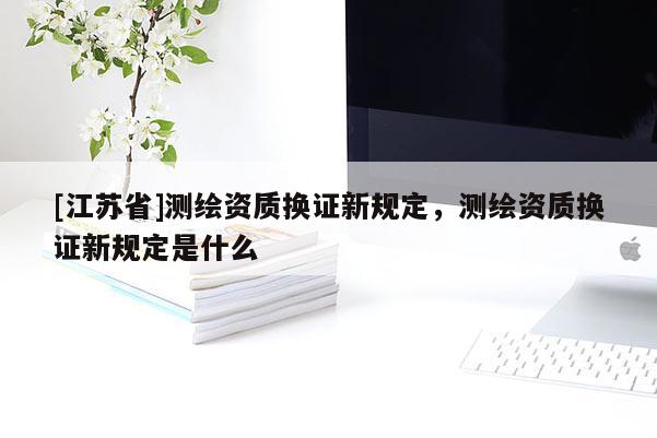 [江蘇省]測繪資質(zhì)換證新規(guī)定，測繪資質(zhì)換證新規(guī)定是什么