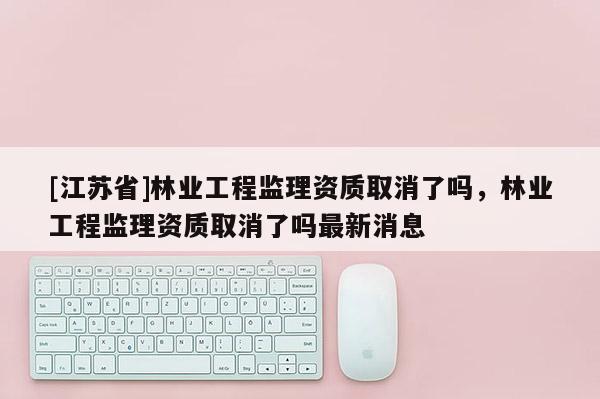 [江蘇省]林業(yè)工程監(jiān)理資質(zhì)取消了嗎，林業(yè)工程監(jiān)理資質(zhì)取消了嗎最新消息