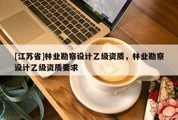[江蘇省]林業(yè)勘察設(shè)計乙級資質(zhì)，林業(yè)勘察設(shè)計乙級資質(zhì)要求