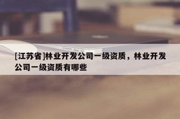 [江蘇省]林業(yè)開發(fā)公司一級(jí)資質(zhì)，林業(yè)開發(fā)公司一級(jí)資質(zhì)有哪些