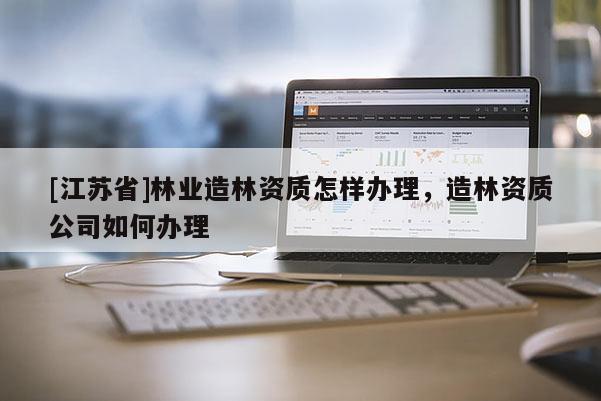 [江蘇省]林業(yè)造林資質(zhì)怎樣辦理，造林資質(zhì)公司如何辦理