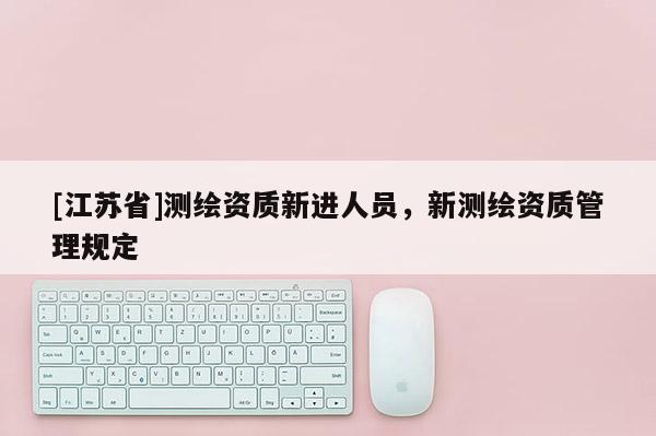 [江蘇省]測繪資質(zhì)新進(jìn)人員，新測繪資質(zhì)管理規(guī)定