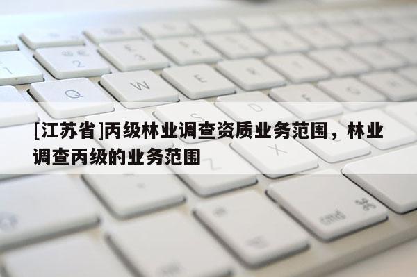 [江蘇省]丙級林業(yè)調(diào)查資質(zhì)業(yè)務范圍，林業(yè)調(diào)查丙級的業(yè)務范圍