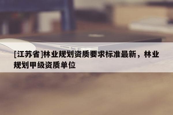 [江蘇省]林業(yè)規(guī)劃資質(zhì)要求標準最新，林業(yè)規(guī)劃甲級資質(zhì)單位