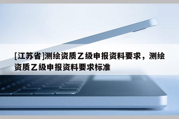 [江蘇省]測(cè)繪資質(zhì)乙級(jí)申報(bào)資料要求，測(cè)繪資質(zhì)乙級(jí)申報(bào)資料要求標(biāo)準(zhǔn)