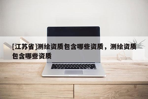 [江蘇省]測繪資質(zhì)包含哪些資質(zhì)，測繪資質(zhì)包含哪些資質(zhì)