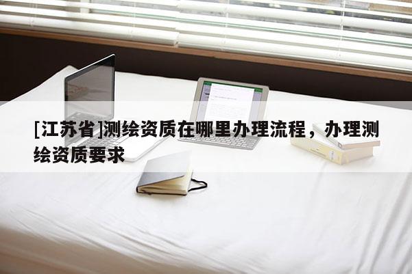 [江蘇省]測繪資質(zhì)在哪里辦理流程，辦理測繪資質(zhì)要求