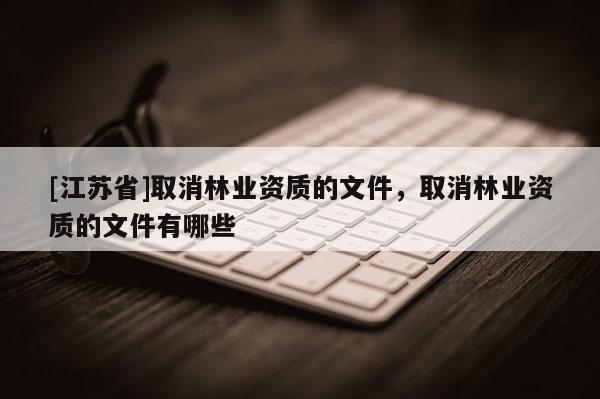 [江蘇省]取消林業(yè)資質(zhì)的文件，取消林業(yè)資質(zhì)的文件有哪些
