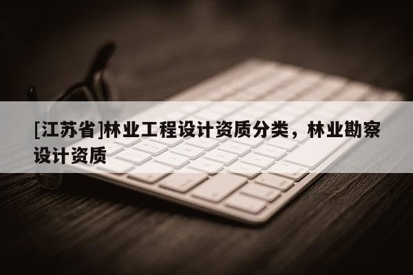 [江蘇省]林業(yè)工程設(shè)計資質(zhì)分類，林業(yè)勘察設(shè)計資質(zhì)
