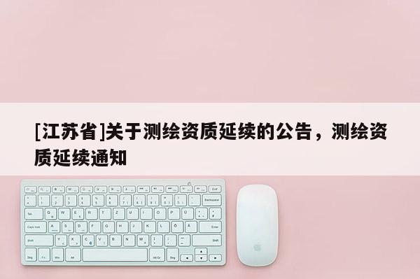 [江蘇省]關(guān)于測(cè)繪資質(zhì)延續(xù)的公告，測(cè)繪資質(zhì)延續(xù)通知