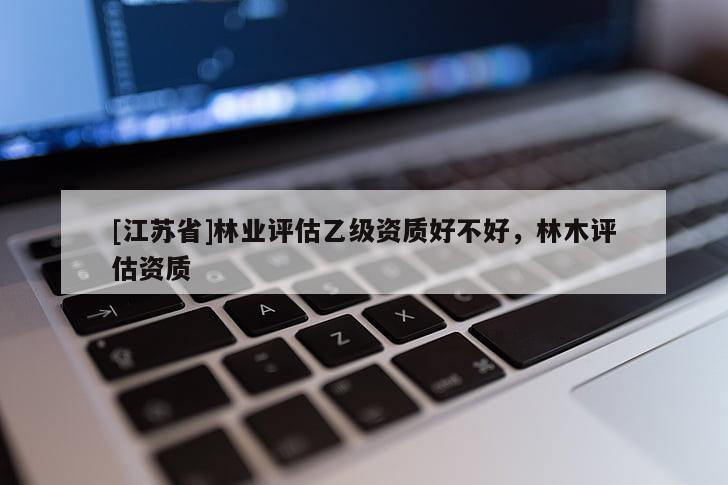 [江蘇省]林業(yè)評(píng)估乙級(jí)資質(zhì)好不好，林木評(píng)估資質(zhì)