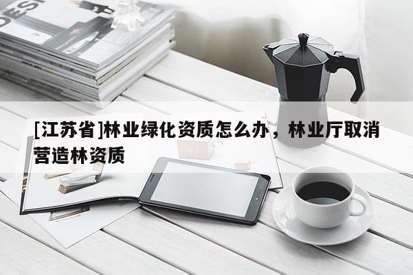 [江蘇省]林業(yè)綠化資質(zhì)怎么辦，林業(yè)廳取消營造林資質(zhì)