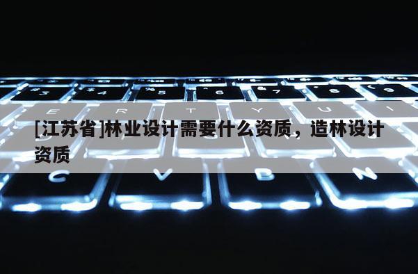 [江蘇省]林業(yè)設(shè)計(jì)需要什么資質(zhì)，造林設(shè)計(jì)資質(zhì)