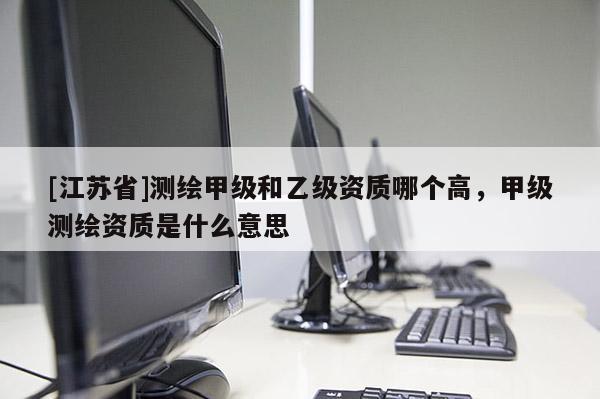 [江蘇省]測(cè)繪甲級(jí)和乙級(jí)資質(zhì)哪個(gè)高，甲級(jí)測(cè)繪資質(zhì)是什么意思