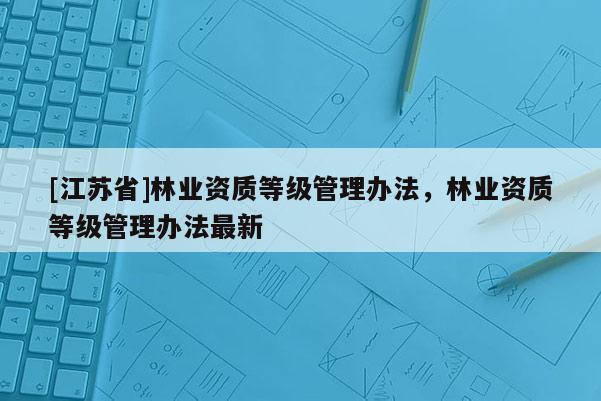 [江蘇省]林業(yè)資質(zhì)等級管理辦法，林業(yè)資質(zhì)等級管理辦法最新