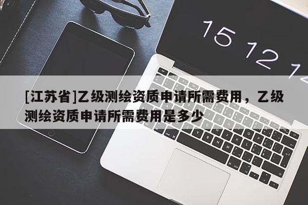 [江蘇省]乙級測繪資質(zhì)申請所需費用，乙級測繪資質(zhì)申請所需費用是多少