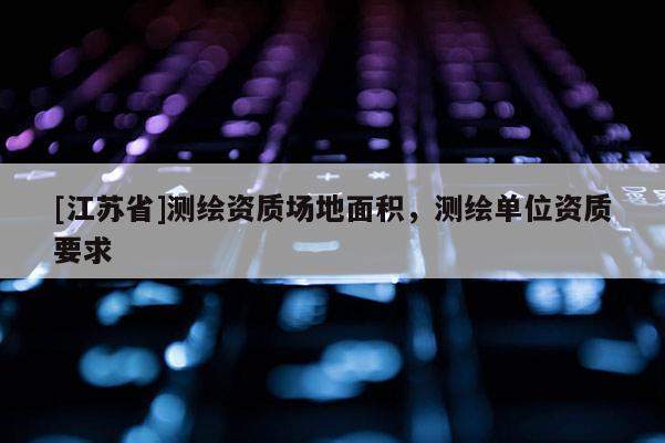 [江蘇省]測繪資質(zhì)場地面積，測繪單位資質(zhì)要求