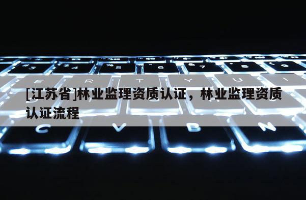 [江蘇省]林業(yè)監(jiān)理資質(zhì)認(rèn)證，林業(yè)監(jiān)理資質(zhì)認(rèn)證流程