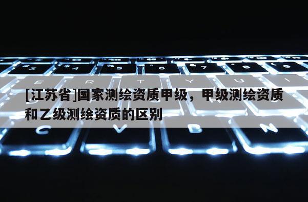 [江蘇省]國(guó)家測(cè)繪資質(zhì)甲級(jí)，甲級(jí)測(cè)繪資質(zhì)和乙級(jí)測(cè)繪資質(zhì)的區(qū)別