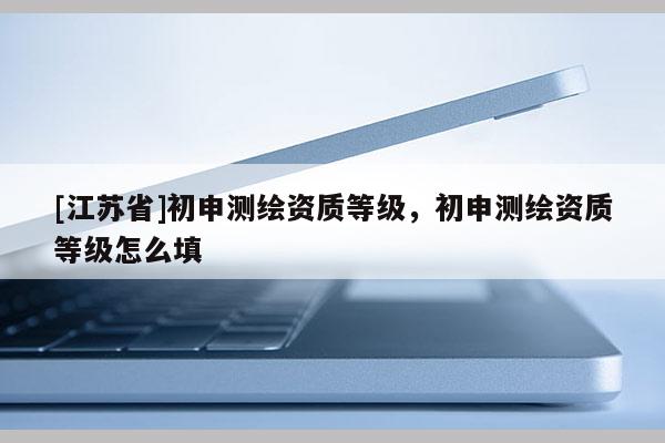 [江蘇省]初申測繪資質(zhì)等級，初申測繪資質(zhì)等級怎么填