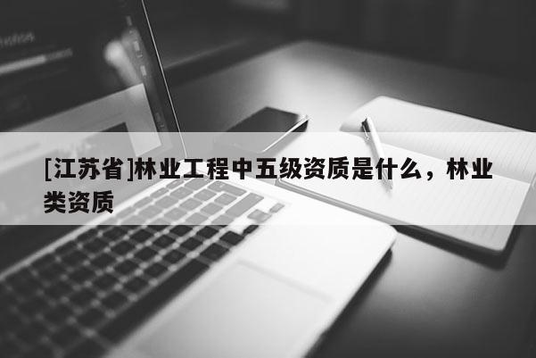 [江蘇省]林業(yè)工程中五級(jí)資質(zhì)是什么，林業(yè)類(lèi)資質(zhì)