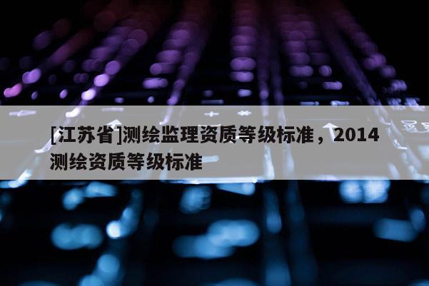 [江蘇省]測(cè)繪監(jiān)理資質(zhì)等級(jí)標(biāo)準(zhǔn)，2014測(cè)繪資質(zhì)等級(jí)標(biāo)準(zhǔn)