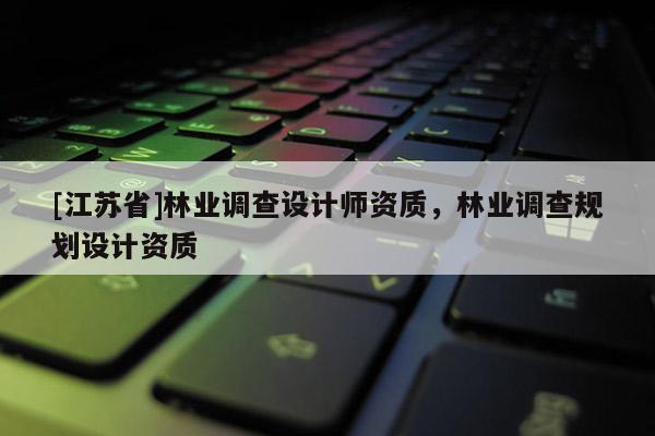 [江蘇省]林業(yè)調(diào)查設(shè)計(jì)師資質(zhì)，林業(yè)調(diào)查規(guī)劃設(shè)計(jì)資質(zhì)