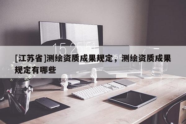 [江蘇省]測(cè)繪資質(zhì)成果規(guī)定，測(cè)繪資質(zhì)成果規(guī)定有哪些