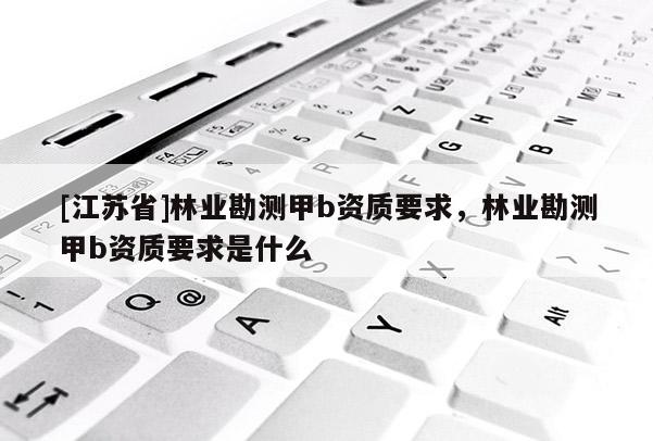 [江蘇省]林業(yè)勘測甲b資質(zhì)要求，林業(yè)勘測甲b資質(zhì)要求是什么