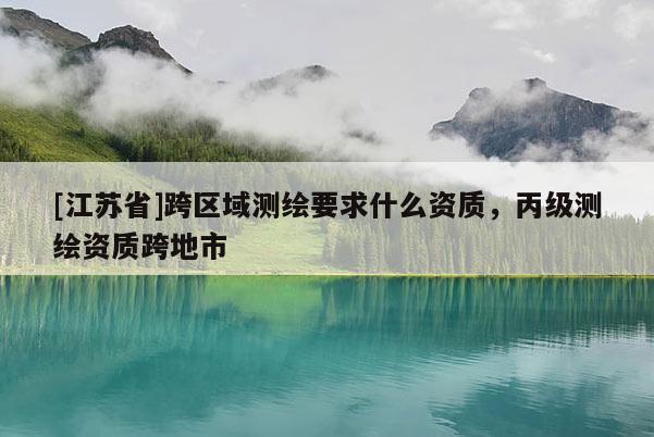 [江蘇省]跨區(qū)域測(cè)繪要求什么資質(zhì)，丙級(jí)測(cè)繪資質(zhì)跨地市