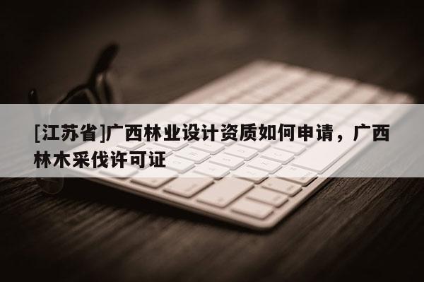 [江蘇省]廣西林業(yè)設(shè)計(jì)資質(zhì)如何申請(qǐng)，廣西林木采伐許可證