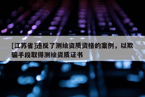 [江蘇省]違反了測(cè)繪資質(zhì)資格的案例，以欺騙手段取得測(cè)繪資質(zhì)證書