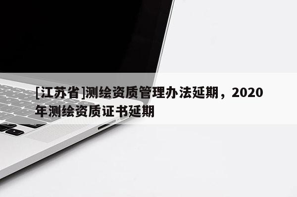 [江蘇省]測(cè)繪資質(zhì)管理辦法延期，2020年測(cè)繪資質(zhì)證書延期