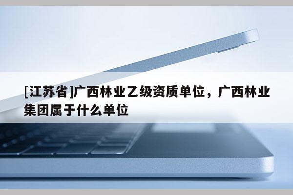 [江蘇省]廣西林業(yè)乙級資質(zhì)單位，廣西林業(yè)集團屬于什么單位