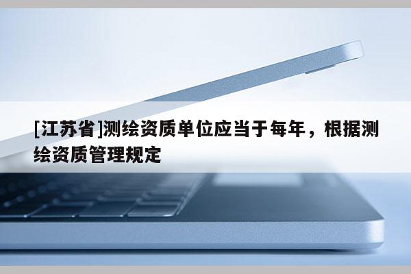 [江蘇省]測繪資質(zhì)單位應當于每年，根據(jù)測繪資質(zhì)管理規(guī)定