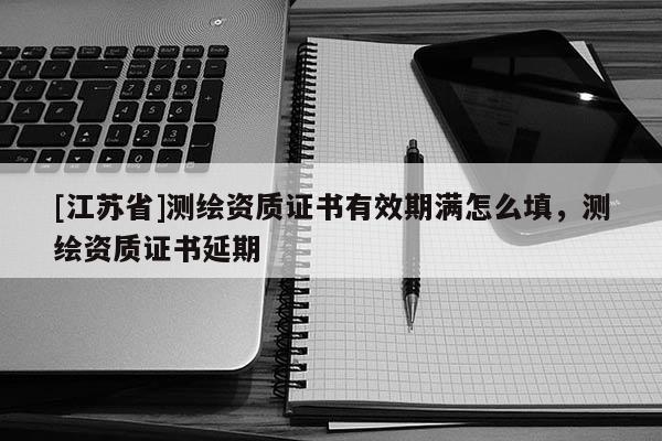 [江蘇省]測(cè)繪資質(zhì)證書(shū)有效期滿怎么填，測(cè)繪資質(zhì)證書(shū)延期