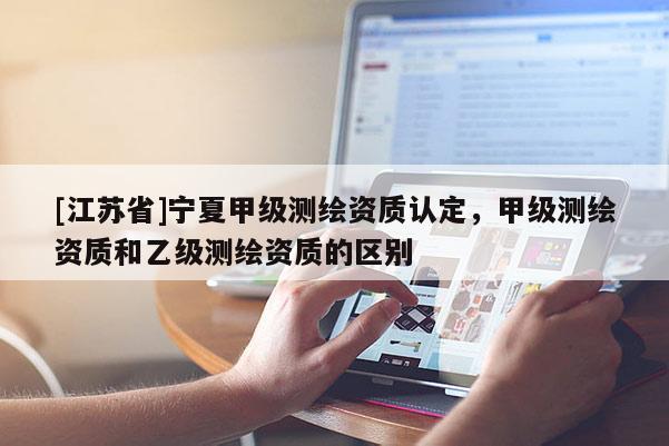 [江蘇省]寧夏甲級測繪資質(zhì)認(rèn)定，甲級測繪資質(zhì)和乙級測繪資質(zhì)的區(qū)別