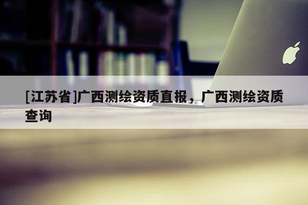 [江蘇省]廣西測(cè)繪資質(zhì)直報(bào)，廣西測(cè)繪資質(zhì)查詢
