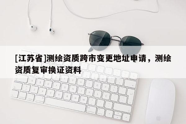 [江蘇省]測繪資質跨市變更地址申請，測繪資質復審換證資料