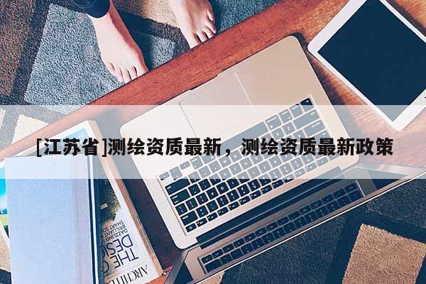 [江蘇省]測(cè)繪資質(zhì)最新，測(cè)繪資質(zhì)最新政策